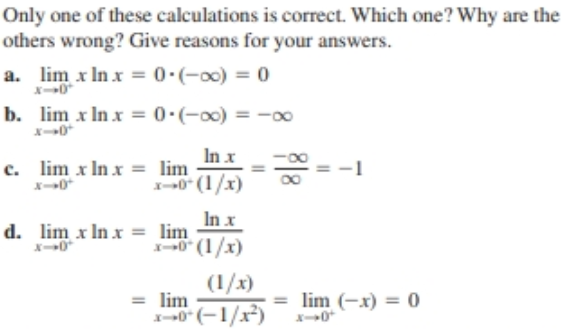 Only one of these calculations is correct. Which one? Why are the
others wrong? Give reasons for your answers.
a. lim x In x
= 0:(-00) = 0
b. lim x In x = 0•(-00) = -oo
X-0
In x
c. lim x In x = lim
-0" (1/x)
-1
x-0*
In x
d. lim x In x = lim
-0" (1/x)
X-0
(1/x)
= lim
0 (-1/x)
= lim (-x) = 0
