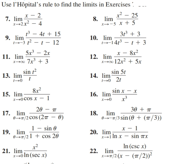 Use l’Hôpital’s rule to find the limits in Exercises .
x² .
8. lim
x--5 x + 5
х — 2
7. lim
x→2x2
25
13 – 4t + 15
313 + 3
9. lim
-3 t – t - 12
10. lim
--1413 – t + 3
5x3
11. lim
x00 7x + 3
8x2
2x
х
12. lim
x-00 12x? + 5x
sin t²
13. lim
sin 5t
14. lim
sin x – x
8x2
16. lim
15. lim
X→0COS x
x→0
20 – T
30 + T
lim
17.
lim
18.
0--7/3 sin (0 + (/3))
0T/2COS (27 – 0)
1 - sin 0
х — 1
19. lim
07/21 + cos 20
20. lim
x→1 In x – sin 7x
In (csc x)
x²
21. lim
x>0 In (sec x)
22. lim
x>7/2 (x – (T/2))²
