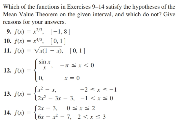 Which of the functions in Exercises 9–14 satisfy the hypotheses of the
Mean Value Theorem on the given interval, and which do not? Give
reasons for your answers.
9. f(x) = x²/3, [-1,8]
10. f(x) = x4/5, [0,1]
11. f(x) 3D Vx(1 — х),
sin x
-T<x < 0
х
12. f(x) =
0,
x = 0
Sx² – x,
{2x²
-2 < x<-1
13. f(x) =
2r?
— Зх — 3, —1 <x<0
[2r – 3,
(6x – x² – 7, 2<x< 3
0 < x< 2
14. f(x) =
