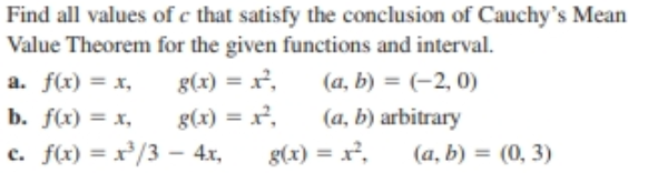 Find all values of c that satisfy the conclusion of Cauchy's Mean
Value Theorem for the given functions and interval.
a. f(x) = x,
g(x) = x².
g(x) = x²,
(a, b) = (-2, 0)
%3D
b. f(x) = x,
(a, b) arbitrary
(a, b) = (0, 3)
c. f(x) = x²/3 – 4x,
%3D
g(x) = r,
%3D
