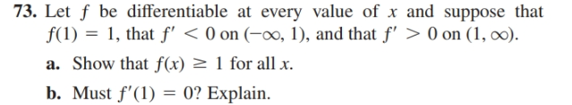 73. Let f be differentiable at every value of x and suppose that
f(1) = 1, that f' < 0 on (-x, 1), and that f' > 0 on (1, o).
a. Show that f(x) > 1 for all x.
b. Must f'(1) = 0? Explain.
