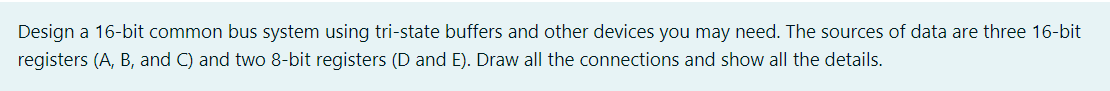 Design a 16-bit common bus system using tri-state buffers and other devices you may need. The sources of data are three 16-bit
registers (A, B, and C) and two 8-bit registers (D and E). Draw all the connections and show all the details.
