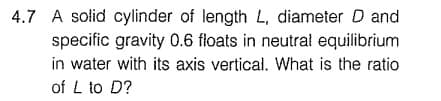4.7 A solid cylinder of length L, diameter D and
specific gravity 0.6 floats in neutrał equilibrium
in water with its axis vertical. What is the ratio
of L to D?
