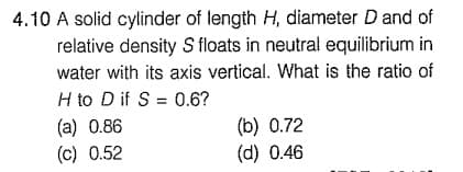 4.10 A solid cylinder of length H, diameter D and of
relative density S floats in neutral equilibrium in
water with its axis vertical. What is the ratio of
H to D if S = 0.6?
(a) 0.86
(c) 0.52
(b) 0.72
(d) 0.46

