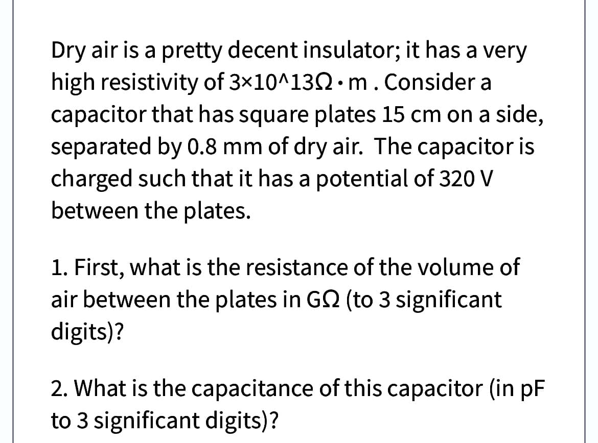 Dry air is a pretty decent insulator; it has a very
high resistivity of 3x10^130 m. Consider a
capacitor that has square plates 15 cm on a side,
separated by 0.8 mm of dry air. The capacitor is
charged such that it has a potential of 320 V
between the plates.
1. First, what is the resistance of the volume of
air between the plates in G2 (to 3 significant
digits)?
2. What is the capacitance of this capacitor (in pF
to 3 significant digits)?