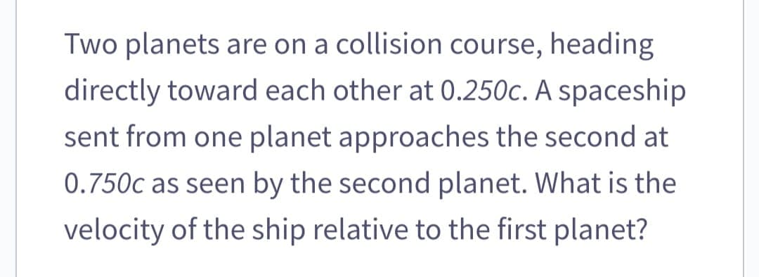 Two planets are on a collision course, heading
directly toward each other at 0.250c. A spaceship
sent from one planet approaches the second at
0.750c as seen by the second planet. What is the
velocity of the ship relative to the first planet?