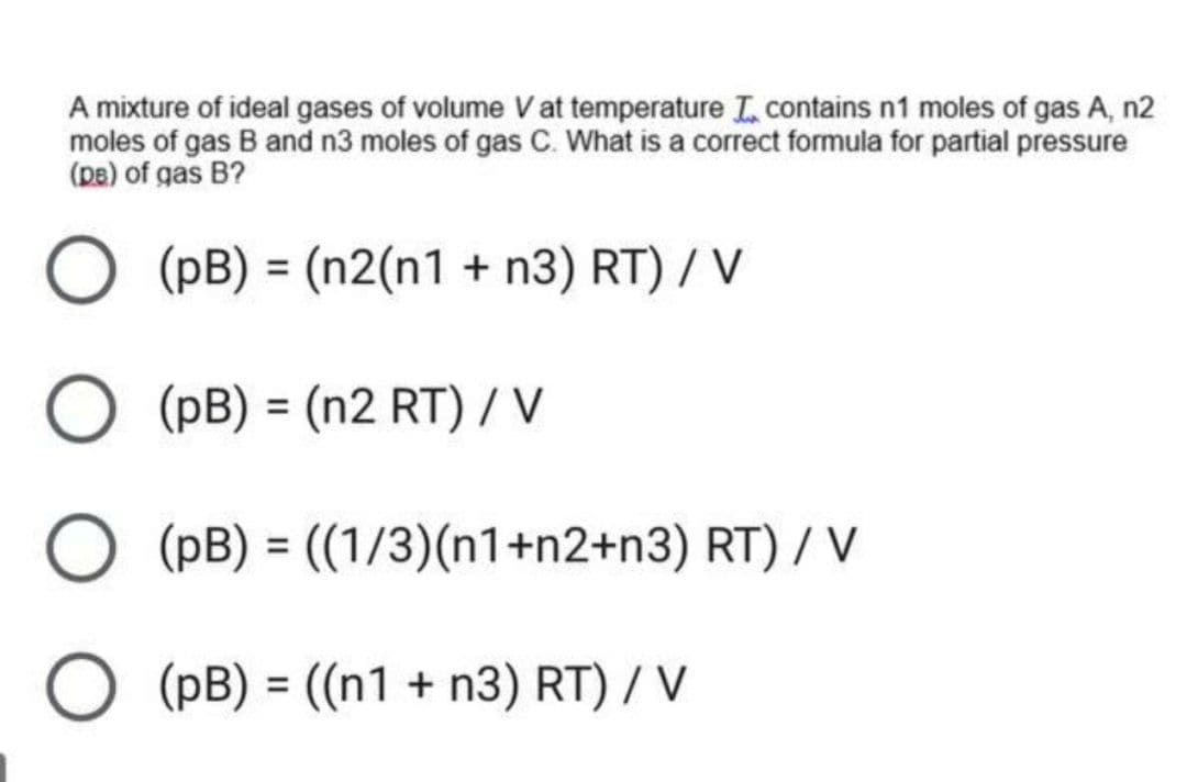 A mixture of ideal gases of volume V at temperature L contains n1 moles of gas A, n2
moles of gas B and n3 moles of gas C. What is a correct formula for partial pressure
(pe) of gas B?
(pB) = (n2(n1 + n3) RT) / V
O (PB) = (n2 RT) / V
O (PB) = ((1/3)(n1+n2+n3) RT) / V
%3D
O (pB) = ((n1 + n3) RT) / V
