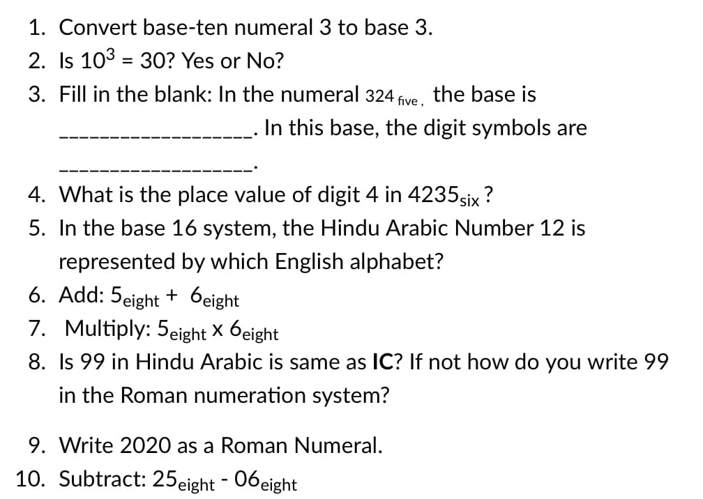 1. Convert base-ten numeral 3 to base 3.
2. Is 103 = 30? Yes or No?
%3D
3. Fill in the blank: In the numeral 324
the base is
five ,
In this base, the digit symbols are
4. What is the place value of digit 4 in 4235six ?
5. In the base 16 system, the Hindu Arabic Number 12 is
represented by which English alphabet?
6. Add: 5eight + 6eight
7. Multiply: 5eight X 6eight|
8. Is 99 in Hindu Arabic is same as IC? If not how do you write 99
in the Roman numeration system?
9. Write 2020 as a Roman Numeral.
10. Subtract: 25eight - 06eight
