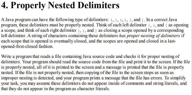 4. Properly Nested Delimiters
A Java program can have the following type of delimiters: (, }, (, ), [, and 1. In a correct Java
program, these delimiters must be properly nested. Think of each left delimiter (, (, and [ as opening
a scope, and think of each right delimiter }, ), and ] as closing a scope opened by a corresponding
left delimiter. A string of characters containing these delimiters has proper nesting of delimiters if
each scope that is opened is eventually closed, and the scopes are opened and closed in a last-
opened-first-closed fashion.
Write a program that reads a file containing Java source code and checks it for proper nesting of
delimiters. Your program should read the source code from the file and print it to the screen. If the file
is properly nested, all of it is printed to the screen and a message is printed that the file is properly
nested. If the file is not properly nested, then copying of the file to the screen stops as soon as
improper nesting is detected, and your program prints a message that the file has errors. To simplify
your task, you may assume these delimiters do not appear inside of comments and string literals, and
that they do not appear in the program as character literals.

