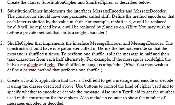 Create the classes SubstitutionCipher and ShuffleCipher, as described below:
1. SubstitutionCipher implements the interfaces MessageEncoder and MessageDecoder.
The constructor should have one parameter called shift. Define the method encode so that
each letter is shifted by the value in shift. For example, if shift is 3, a will be replaced
by d, b will be replaced by e, c will be replaced by f, and so on. (Hint: You may wish to
define a private method that shifts a single character.)
2. ShuffleCipher that implements the interface MessageEncoder and MessageDecoder. The
constructor should have one parameter called n. Define the method encode so that the
message is shuffled n times. To perform one shuffle, split the message in half and then
take characters from each half alternately. For example, if the message is abcdefghi, the
halves are abcde and fghi. The shuffled message is afbgchdie. (Hint: You may wish to
define a private method that performs one shuffle.)
3. Create a JavaFX application that uses a TextField to get a message and encode or decode
it using the classes described above. Use buttons to control the kind of cipher used and to
specify whether to encode or decode the message. Also use a TextField to get the number
used in the constructor for the ciphers. Also include a counter to show the number of
messages encoded or decoded.
