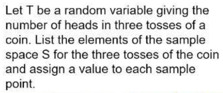 Let T be a random variable giving the
number of heads in three tosses of a
coin. List the elements of the sample
space S for the three tosses of the coin
and assign a value to each sample
point.
