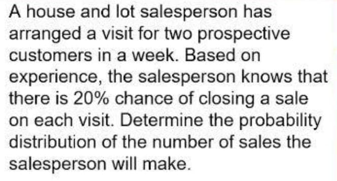 A house and lot salesperson has
arranged a visit for two prospective
customers in a week. Based on
experience, the salesperson knows that
there is 20% chance of closing a sale
on each visit. Determine the probability
distribution of the number of sales the
salesperson will make.
