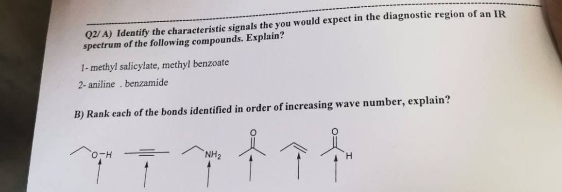 Q2/A) Identify the characteristic signals the you would expect in the diagnostic region of an IR
spectrum of the following compounds. Explain?
1-methyl salicylate, methyl benzoate
2- aniline. benzamide
B) Rank each of the bonds identified in order of increasing wave number, explain?
NH₂
第三个个
H