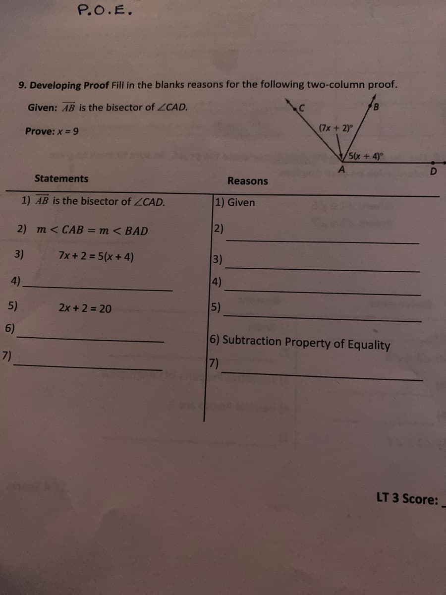 P.O.E.
9. Developing Proof Fill in the blanks reasons for the following two-column proof.
Given: AB is the bisector of ZCAD.
(7x +2)°
Prove: x = 9
5(x +4)°
A
Statements
Reasons
1) AB is the bisector of CAD.
1) Given
2) т <CAВ - т <ВAD
2)
3)
7x + 2 = 5(x+ 4)
3)
4)
4)
5)
2x + 2 = 20
5)
6)
6) Subtraction Property of Equality
7)
7)
LT 3 Score:
