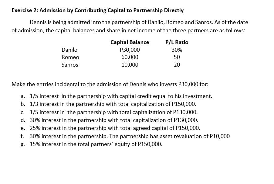 Exercise 2: Admission by Contributing Capital to Partnership Directly
Dennis is being admitted into the partnership of Danilo, Romeo and Sanros. As of the date
of admission, the capital balances and share in net income of the three partners are as follows:
Capital Balance
P30,000
P/L Ratio
Danilo
30%
Romeo
60,000
50
Sanros
10,000
20
Make the entries incidental to the admission of Dennis who invests P30,000 for:
a. 1/5 interest in the partnership with capital credit equal to his investment.
b. 1/3 interest in the partnership with total capitalization of P150,000.
c. 1/5 interest in the partnership with total capitalization of P130,000.
d. 30% interest in the partnership with total capitalization of P130,000.
e. 25% interest in the partnership with total agreed capital of P150,000.
f. 30% interest in the partnership. The partnership has asset revaluation of P10,000
g. 15% interest in the total partners' equity of P150,000.
