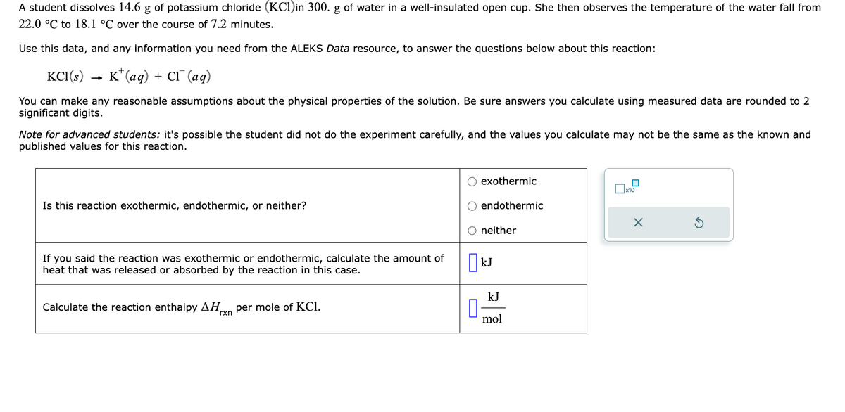 A student dissolves 14.6 g of potassium chloride (KC1)in 300. g of water in a well-insulated open cup. She then observes the temperature of the water fall from
22.0 °C to 18.1 °C over the course of 7.2 minutes.
Use this data, and any information you need from the ALEKS Data resource, to answer the questions below about this reaction:
KC1(s)
K+ (aq) + CI (aq)
You can make any reasonable assumptions about the physical properties of the solution. Be sure answers you calculate using measured data are rounded to 2
significant digits.
Note for advanced students: it's possible the student did not do the experiment carefully, and the values you calculate may not be the same as the known and
published values for this reaction.
Is this reaction exothermic, endothermic, or neither?
If you said the reaction was exothermic or endothermic, calculate the amount of
heat that was released or absorbed by the reaction in this case.
Calculate the reaction enthalpy ΔΗ per mole of KC1.
rxn
☐
exothermic
endothermic
neither
kJ
kJ
mol
x10
X