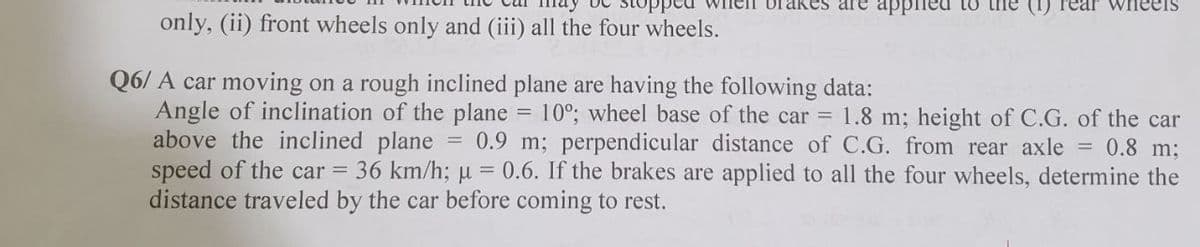 Ikes are apPpied to tne
wneels
only, (ii) front wheels only and (iii) all the four wheels.
Q6/ A car moving on a rough inclined plane are having the following data:
Angle of inclination of the plane = 10°; wheel base of the car 1.8 m; height of C.G. of the car
above the inclined plane
speed of the car = 36 km/h; µ = 0.6. If the brakes are applied to all the four wheels, determine the
distance traveled by the car before coming to rest.
0.9 m; perpendicular distance of C.G. from rear axle = 0.8 m;
