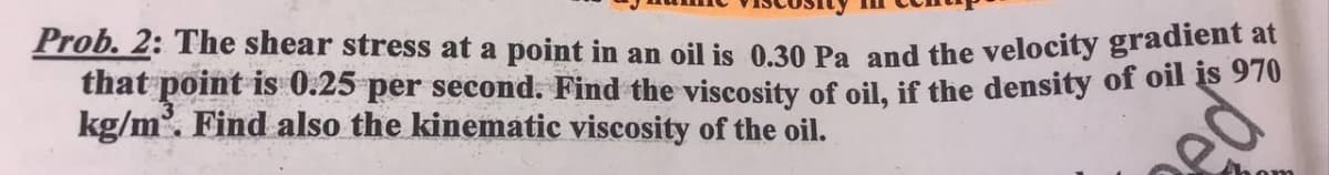 Prob. 2: The shear stress at a point in an oil is 0.30 Pa and the velocity gradient at
that point is 0.25 per second. Find the viscosity of oil, if the density of oil is 970
kg/m. Find also the kinematic viscosity of the oil.
