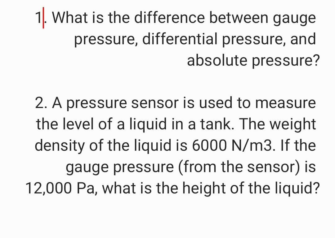 1. What is the difference between gauge
pressure, differential pressure, and
absolute pressure?
2. A pressure sensor is used to measure
the level of a liquid in a tank. The weight
density of the liquid is 6000 N/m3. If the
gauge pressure (from the sensor) is
12,000 Pa, what is the height of the liquid?
