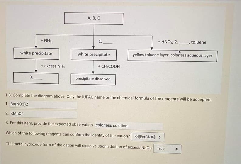 А, В, С
+ NH3
1.
+ ΗΝO,, 2.
toluene
white precipitate
white precipitate
yellow toluene layer, coloriess aqueous layer
+ excess NH3
+ CH,COOH
3.
precipitate dissolved
1-3. Complete the diagram above. Only the IUPAC name or the chemical formula of the reagents will be accepted.
1. Ba(NO3)2
2. KMN04
3. For this item, provide the expected observation. colorless solution
Which of the following reagents can confirm the identity of the cation? K4[Fe(CN)6]
The metal hydroxide form of the cation will dissolve upon addition of excess NaOH
True
