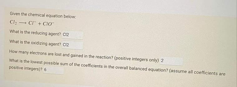 Given the chemical equation below:
Cl2
- CI + CIO
What is the reducing agent? C12
What is the oxidizing agent? C12
How many electrons are lost and gained in the reaction? (positive integers only) 2
What is the lowest possible sum of the coefficients in the overall balanced equation? (assume all coefficients are
positive integers)? 6
