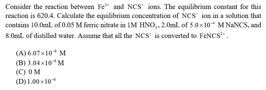 Consider the reaction between Fe* and NCS ions. The equilibrium constant for this
reaction is 620.4. Calculate the equilibrium concentration of NCS ion in a solution that
contains 10.0mL of 0.05 M ferric nitrate in 1M HNO,, 2.0mL of 5.0x10 M NANCS, and
8.0mL of distilled water. Assume that all the NCS is converted to FENCS?+.
(A) 6.07x10-8 M
(В) 3.04 x10- М
(С) о м
(D) 1.00x10-6
