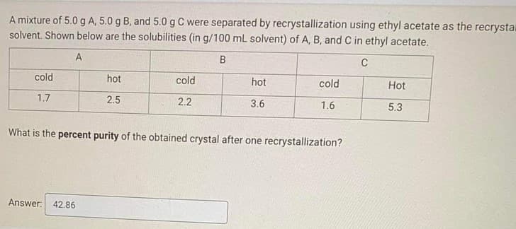A mixture of 5.0gA, 5.0 g B, and 5.0 g C were separated by recrystallization using ethyl acetate as the recrystal
solvent. Shown below are the solubilities (in g/100 mL solvent) of A, B, and C in ethyl acetate.
A
B
C
cold
hot
cold
hot
cold
Hot
1.7
2.5
2.2
3.6
1.6
5.3
What is the percent purity of the obtained crystal after one recrystallization?
Answer: 42.86
