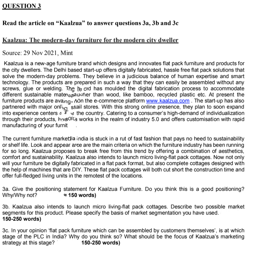 QUESTION 3
Read the article on “Kaalzua" to answer questions 3a, 3b and 3c
Kaalzua: The modern-day furniture for the modern city dweller
Source: 29 Nov 2021, Mint
Kaalzua is a new-age furniture brand which designs and innovates flat pack furniture and products for
the city dwellers. The Delhi based start-up offers digitally fabricated, hassle free flat pack solutions that
solve the modern-day problems. They believe in a judicious balance of human expertise and smart
technology. The products are prepared in such a way that they can easily be assembled without any
screws, glue or welding. The le cad has moulded the digital fabrication process to accommodate
different sustainable matenaastaarier than wood, like bamboo, recycled plastic etc. At present the
furniture products are avang. Aôn the e-commerce platform www.kaalzua.com . The start-up has also
partnered with major onlig skail stores. With this strong online presence, they plan to soon expand
into experience centers e the country. Catering to a consumer's high-demand of individualization
through their products, hraorca works in the realm of industry 5.0 and offers customisation with rapid
manufacturing of
your furnit
The current furniture marketlia india is stuck in a rut of fast fashion that pays no heed to sustainability
or shelf life. Look and appear aree are the main criteria on which the furniture industry has been running
for so long. Kaalzua proposes to break free from this trend by offering a combination of aesthetics,
comfort and sustainability. Kaalzua also intends to launch micro living-flat pack cottages. Now not only
will your furniture be digitally fabricated in a flat pack format, but also complete cottages designed with
the help of machines that are DIY. These flat pack cottages will both cut short the construction time and
offer full-fledged living units in the remotest of the locations.
3a. Give the positioning statement for Kaalzua Furniture. Do you think this is a good positioning?
Why/Why not?
= 150 words)
3b. Kaalzua also intends to launch micro living-flat pack cottages. Describe two possible market
segments for this product. Please specify the basis of market segmentation you have used.
150-250 words)
3c. In your opinion 'flat pack furniture which can be assembled by customers themselves', is at which
stage of the PLC in India? Why do you think so? What should be the focus of Kaalzua's marketing
strategy at this stage?
150-250 words)
