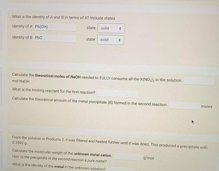 What is the identity of A and B in terms of X? Include states
identity of A: Pb(OH)
state: solid
identity of B: Pbo
state: solid
Calculate the theoretical moles of NaOH needed to FULLY consume all the X(NO3)2 in the solution.
mol NaOH
What is the limiting reactant for the first reaction?
Calculate the theoretical amount of the metal precipitate (B) formed in the second reaction.
moles
From the solution in Products 2, it was filtered and heated further until it was dried. This produced a precipitate with
0.3592 g.
Calculate the molecular weight of the unknown metal cation.
g/mol
Hint: Is the precipitate in the second reaction a pure metal?
What is the identity of the metal in the unknown solution?
