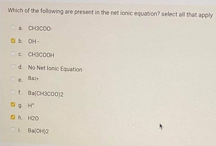 Which of the following are present in the net ionic equation? select all that apply
a. CH3CO0-
O b. OH -
О с. СНЗСООН
O d. No Net lonic Equation
Ba2+
e.
O f. Ba(CH3C00)2
O g. H*
O h. H20
i. Ba(OH)2

