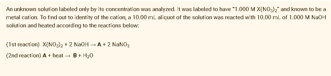 An unknown solution labeled only by its concentration was analyzed. It was labeled to have "1.000 M X(NO3)," and known to be a
metal cation. To find out to identity of the cation, a 10.00 mL aliquot of the solution was reacted with 10.00 mL of 1.000 M NAOH
solution and heated according to the reactions below:
(1st reaction) X(NO3)2 + 2 NaOH → A + 2 NaNO3
(2nd reaction) A + heat → B + H20
