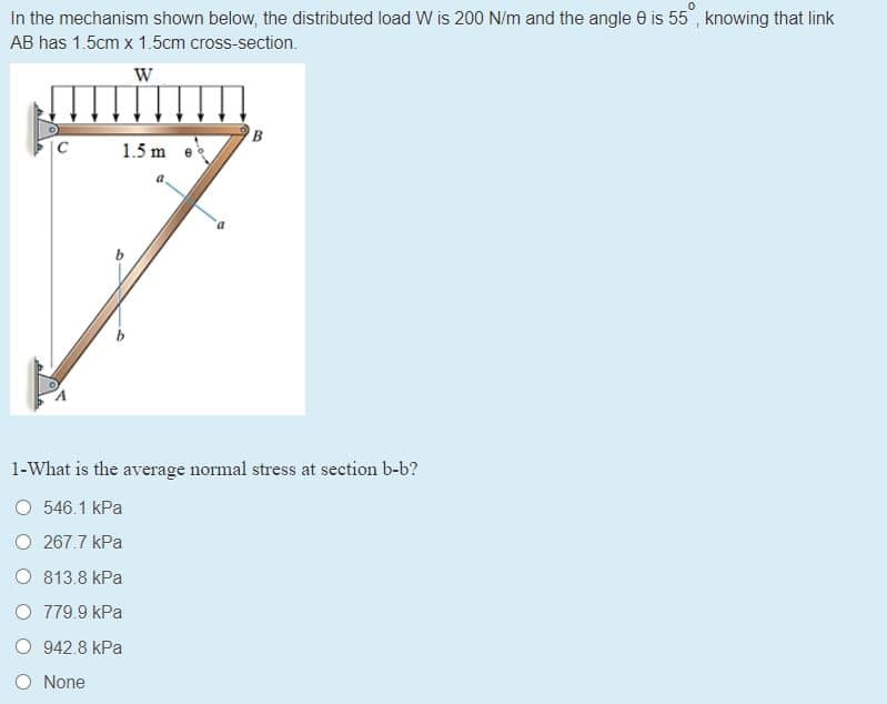 In the mechanism shown below, the distributed load W is 200 N/m and the angle e is 55", knowing that link
AB has 1.5cm x 1.5cm cross-section.
W
B
1.5 m e
1-What is the average normal stress at section b-b?
O 546.1 kPa
O 267.7 kPa
O 813.8 kPa
O 779.9 kPa
O 942.8 kPa
O None
