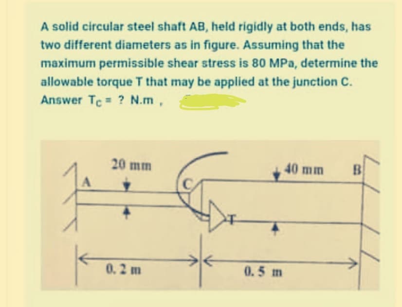 A solid circular steel shaft AB, held rigidly at both ends, has
two different diameters as in figure. Assuming that the
maximum permissible shear stress is 80 MPa, determine the
allowable torque T that may be applied at the junction C.
Answer Tc ? N.m,
20 mm
40 mm
B
0.2 m
0.5 m
