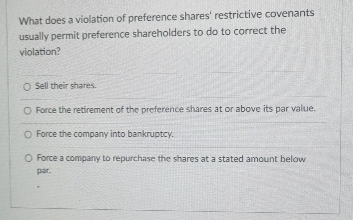 What does a violation of preference shares' restrictive covenants
usually permit preference shareholders to do to correct the
violation?
O Sell their shares.
O Force the retirement of the preference shares at or above its par value.
O Force the company into bankruptcy.
O Force a company to repurchase the shares at a stated amount below
par.