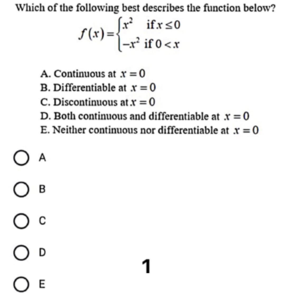 Which of the following best describes the function below?
S (x) ={** if.rso
|-r² if 0<.x
A. Continuous at x = 0
B. Differentiable at .r =0
C. Discontinuous at x = 0
%3D
D. Both continuous and differentiable at x = 0
E. Neither continuous nor differentiable at x = 0
A
B
D
1
O E
