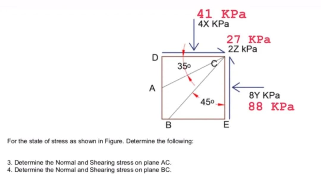41 КРа
4X KPa
27 КРа
2Z kPa
350
A
8Y KPa
450
88 КРа
в
E
For the state of stress as shown in Figure. Determine the following:
3. Determine the Normal and Shearing stress on plane AC.
4. Determine the Normal and Shearing stress on plane BC.
