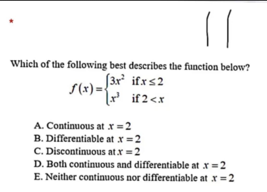 Which of the following best describes the function below?
S (x) = {3r ifrs2
|r³ if2<x
A. Continuous at r =2
B. Differentiable at x =2
C. Discontinuous at r =2
D. Both continuous and differentiable at r =2
E. Neither continuous nor differentiable at x =2
