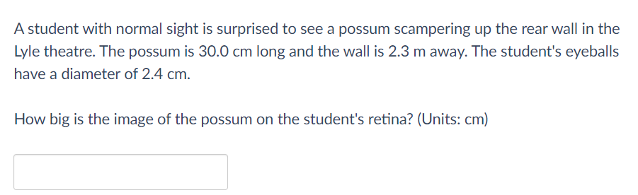 A student with normal sight is surprised to see a possum scampering up the rear wall in the
Lyle theatre. The possum is 30.0 cm long and the wall is 2.3 m away. The student's eyeballs
have a diameter of 2.4 cm.
How big is the image of the possum on the student's retina? (Units: cm)
