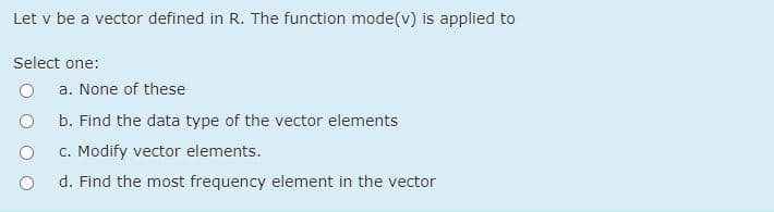 Let v be a vector defined in R. The function mode(v) is applied to
Select one:
a. None of these
b. Find the data type of the vector elements
c. Modify vector elements.
d. Find the most frequency element in the vector

