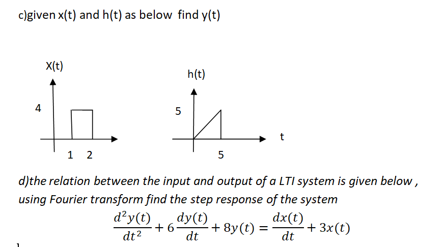 c)given x(t) and h(t) as below find y(t)
X(t)
h(t)
4
1 2
5
d)the relation between the input and output of a LTI system is given below ,
using Fourier transform find the step response of the system
d²y(t)
dy(t)
+ 6
dt
dx(t)
+ 8y(t) =
+ 3x(t)
dt
dt2

