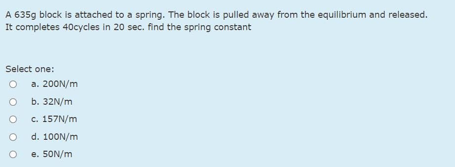 A 635g block is attached to a spring. The block is pulled away from the equilibrium and released.
It completes 40cycles in 20 sec. find the spring constant
Select one:
a. 200N/m
b. 32N/m
с. 157N/m
d. 100N/m
e. 50N/m
