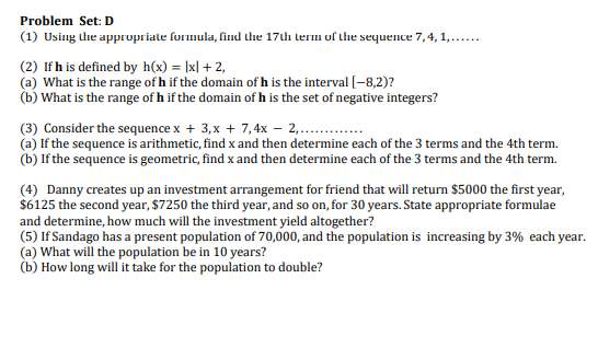 Problem Set: D
(1) Using the appropriate formula, find the 17th lerm of the sequence 7,4, 1,...
(2) Ifh is defined by h(x) = |x| + 2,
(a) What is the range of h if the domain of h is the interval (-8,2)?
(b) What is the range of h if the domain of h is the set of negative integers?
(3) Consider the sequence x + 3,x + 7,4x – 2,...
(a) If the sequence is arithmetic, find x and then determine each of the 3 terms and the 4th term.
(b) If the sequence is geometric, find x and then determine each of the 3 terms and the 4th term.
(4) Danny creates up an investment arrangement for friend that will return $5000 the first year,
$6125 the second year, $7250 the third year, and so on, for 30 years. State appropriate formulae
and determine, how much will the investment yield altogether?
(5) If Sandago has a present population of 70,000, and the population is increasing by 3% each year.
(a) What will the population be in 10 years?
(b) How long will it take for the population to double?
