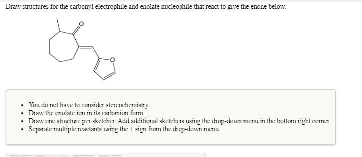 Draw structures for the carbonyl electrophile and enolate nucleophile that react to give the enone below.
You do not have to consider stereochemistry.
• Draw the enolate ion in its carbanion form.
Draw one structure per sketcher. Add additional sketchers using the drop-down menu in the bottom right corner.
Separate multiple reactants using the + sign from the drop-down menu.
