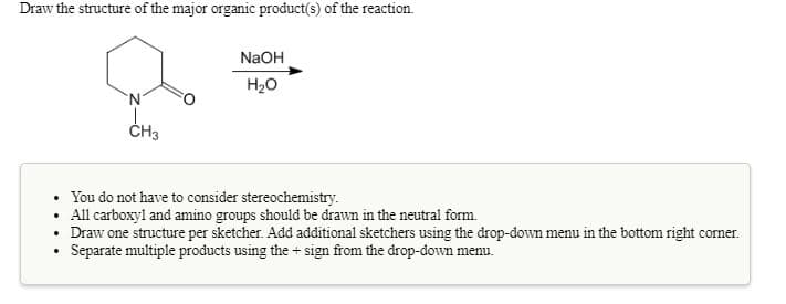 Draw the structure of the major organic product(s) of the reaction.
NaOH
H20
'N'
ČH3
• You do not have to consider stereochemistry.
• All carboxyl and amino groups should be drawn in the neutral form.
• Draw one structure per sketcher. Add additional sketchers using the drop-down menu in the bottom right corner.
Separate multiple products using the + sign from the drop-down menu.
