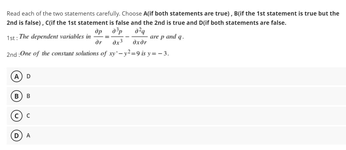 Read each of the two statements carefully. Choose A(if both statements are true), B(if the 1st statement is true but the
2nd is false), Clif the 1st statement is false and the 2nd is true and D(if both statements are false.
др
1st : The dependent variables in
dr
are p and q.
%3D
dx3
дхдr
2nd :One of the constant solutions of xy'-y2=9 is y= - 3.
B
В
C
A
