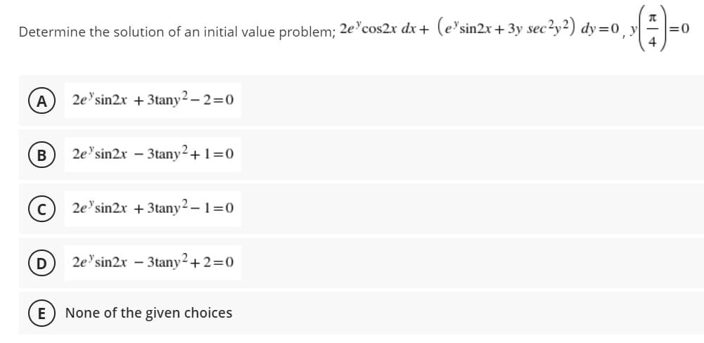 Determine the solution of an initial value problem; 2e'cos2x dx + (e'sin2x + 3y sec?y2) dy =0 y
4
:0
A
2e'sin2x + 3tany2 – 2=0
В
2e'sin2x - 3tany2+1=0
C
2e'sin2x + 3tany2 – 1=0
2e'sin2x – 3tany2+2=0
E
None of the given choices
