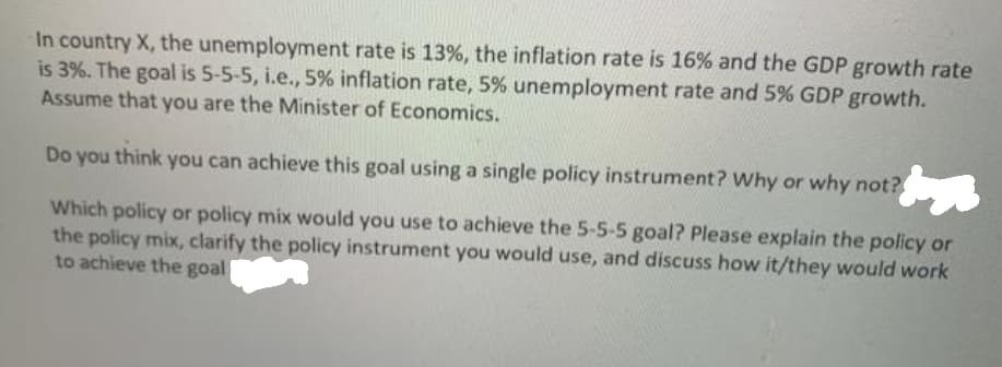 In country X, the unemployment rate is 13%, the inflation rate is 16% and the GDP growth rate
is 3%. The goal is 5-5-5, i.e., 5% inflation rate, 5% unemployment rate and 5% GDP growth.
Assume that you are the Minister of Economics.
Do you think you can achieve this goal using a single policy instrument? Why or why not?
Which policy or policy mix would you use to achieve the 5-5-5 goal? Please explain the policy or
the policy mix, clarify the policy instrument you would use, and discuss how it/they would work
to achieve the goal
