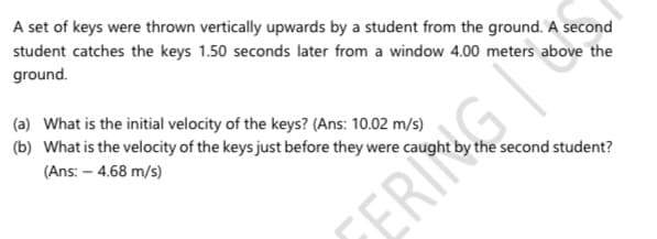 A set of keys were thrown vertically upwards by a student from the ground. A second
student catches the keys 1.50 seconds later from a window 4.00 meters above the
ground.
(a) What is the initial velocity of the keys? (Ans: 10.02 m/s)
(b) What is the velocity of the keys just before they were caught by the second student?
(Ans: – 4.68 m/s)
ERING

