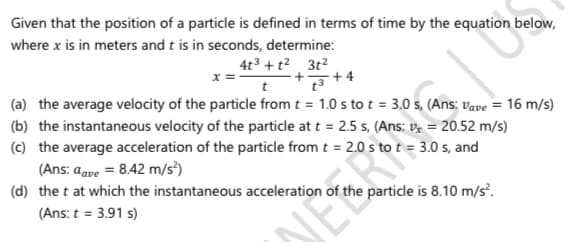Given that the position of a particle is defined in terms of time by the equation below,
where x is in meters and t is in seconds, determine:
4t3 + t? 3t2
(a) the average velocity of the particle from t = 1.0 s to t = 3.0 s, (Ans: vave = 16 m/s)
(b) the instantaneous velocity of the particle at t = 2.5 s, (Ans: vz = 20.52 m/s)
(c) the average acceleration of the particle from t = 2.0 s to t = 3.0 s, and
t
(Ans: aave = 8.42 m/s³)
(d) the t at which the instantaneous acceleration of
particle is 8.10 m/s.
JEER
(Ans: t = 3.91 s)
