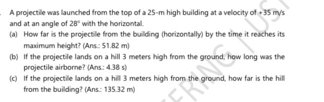 A projectile was launched from the top of a 25-m high building at a velocity of +35 m/s
and at an angle of 28° with the horizontal.
(a) How far is the projectile from the building (horizontally) by the time it reaches its
maximum height? (Ans.: 51.82 m)
(b) If the projectile lands on a hill 3 meters high from the ground, how long was the
projectile airborne? (Ans.: 4.38 s)
(c) If the projectile lands on a hill 3 meters high from the ground, how far is the hill
from the building? (Ans.: 135.32 m)
FRA

